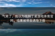 气笑了，我以为找到了爱游戏体育官网，结果被带去诱导下载