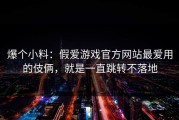 爆个小料：假爱游戏官方网站最爱用的伎俩，就是一直跳转不落地