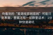 你看到的“爱游戏官网官网”可能只是表面，里面还有一层群里话术：1分钟快速避坑
