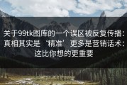 关于99tk图库的一个误区被反复传播：真相其实是‘精准’更多是营销话术：这比你想的更重要
