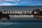 别被爱游戏体育的“官方感”骗了，我亲测证书异常或过期