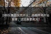 沙特队赛后突然开火：内部传闻开始发酵，这回真要闹大？