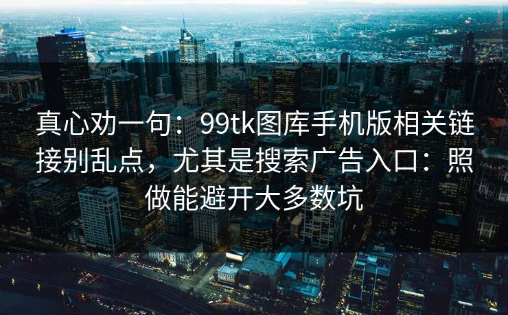 真心劝一句：99tk图库手机版相关链接别乱点，尤其是搜索广告入口：照做能避开大多数坑