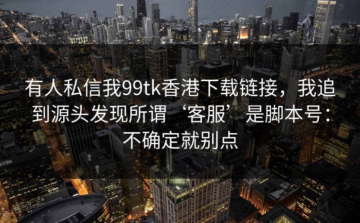 有人私信我99tk香港下载链接,我追到源头发现所谓‘客服’是脚本号:不确定就别点 有人私信我99tk香港下载链接,我追到源头发现所谓‘客服’是脚本号:不确定就别点