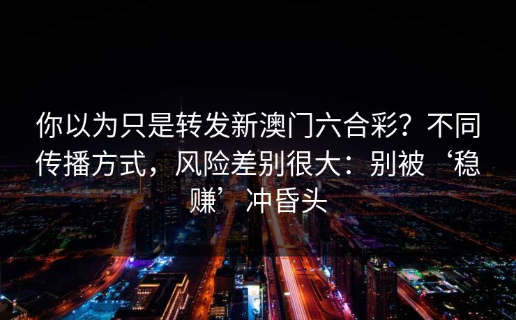 你以为只是转发新澳门六合彩？不同传播方式，风险差别很大：别被‘稳赚’冲昏头