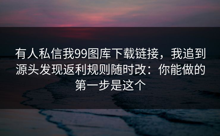 有人私信我99图库下载链接，我追到源头发现返利规则随时改：你能做的第一步是这个