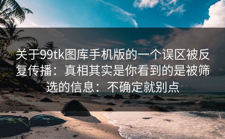 关于99tk图库手机版的一个误区被反复传播：真相其实是你看到的是被筛选的信息：不确定就别点
