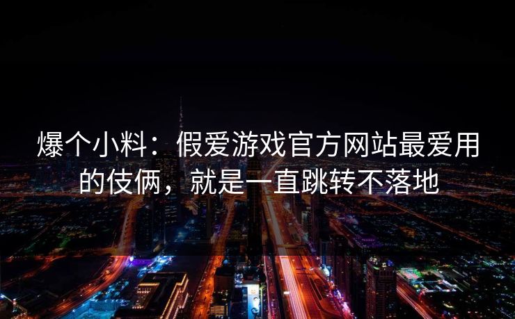 爆个小料：假爱游戏官方网站最爱用的伎俩，就是一直跳转不落地