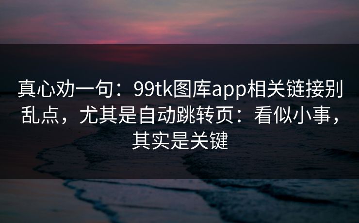 真心劝一句：99tk图库app相关链接别乱点，尤其是自动跳转页：看似小事，其实是关键