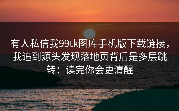 有人私信我99tk图库手机版下载链接，我追到源头发现落地页背后是多层跳转：读完你会更清醒