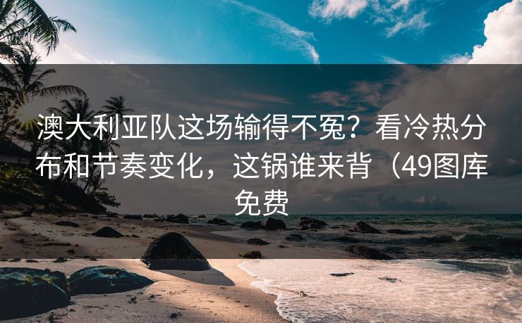 澳大利亚队这场输得不冤？看冷热分布和节奏变化，这锅谁来背（49图库免费