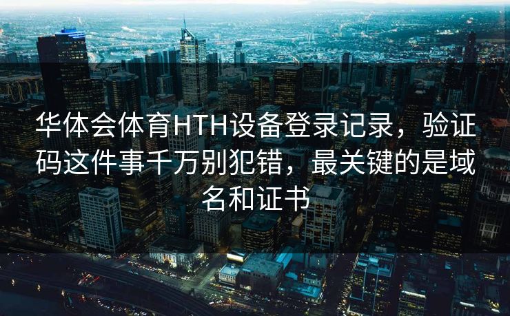 华体会体育HTH设备登录记录，验证码这件事千万别犯错，最关键的是域名和证书