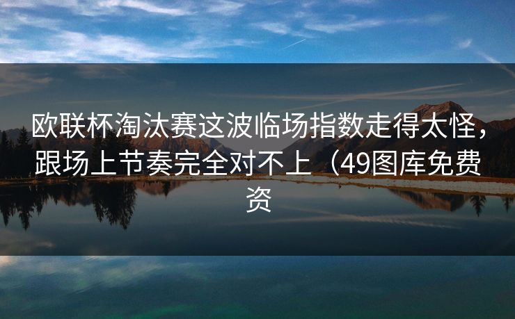 欧联杯淘汰赛这波临场指数走得太怪，跟场上节奏完全对不上（49图库免费资