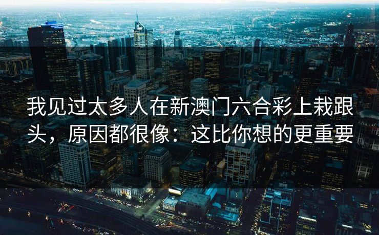 我见过太多人在新澳门六合彩上栽跟头，原因都很像：这比你想的更重要