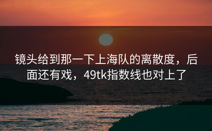 镜头给到那一下上海队的离散度,后面还有戏,49tk指数线也对上了 镜头给到那一下上海队的离散度,后面还有戏,49tk指数线也对上了