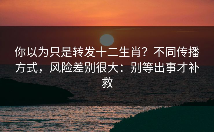 你以为只是转发十二生肖？不同传播方式，风险差别很大：别等出事才补救