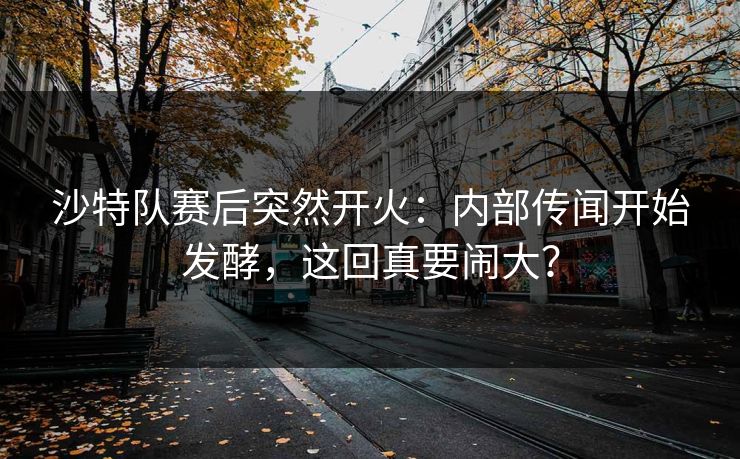 沙特队赛后突然开火：内部传闻开始发酵，这回真要闹大？