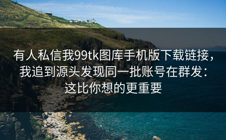 有人私信我99tk图库手机版下载链接,我追到源头发现同一批账号在群发:这比你想的更重要 有人私信我99tk图库手机版下载链接,我追到源头发现同一批账号在群发:这比你想的更重要