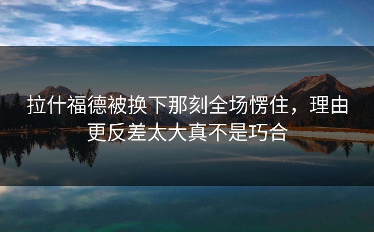拉什福德被换下那刻全场愣住,理由更反差太大真不是巧合 拉什福德被换下那刻全场愣住,理由更反差太大真不是巧合