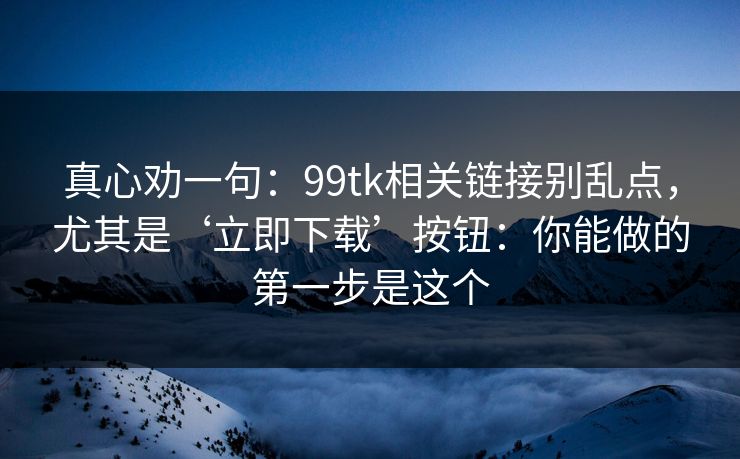 真心劝一句:99tk相关链接别乱点,尤其是‘立即下载’按钮:你能做的第一步是这个 真心劝一句:99tk相关链接别乱点,尤其是‘立即下载’按钮:你能做的第一步是这个